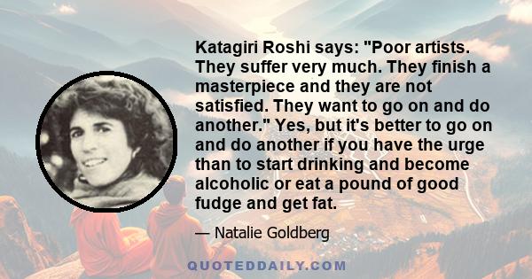 Katagiri Roshi says: Poor artists. They suffer very much. They finish a masterpiece and they are not satisfied. They want to go on and do another. Yes, but it's better to go on and do another if you have the urge than