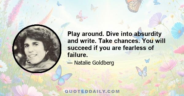 Play around. Dive into absurdity and write. Take chances. You will succeed if you are fearless of failure.