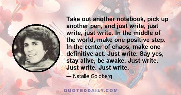 Take out another notebook, pick up another pen, and just write, just write, just write. In the middle of the world, make one positive step. In the center of chaos, make one definitive act. Just write. Say yes, stay