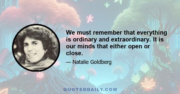 We must remember that everything is ordinary and extraordinary. It is our minds that either open or close.