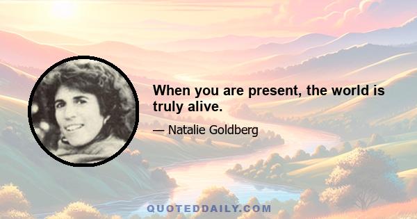 When you are present, the world is truly alive.