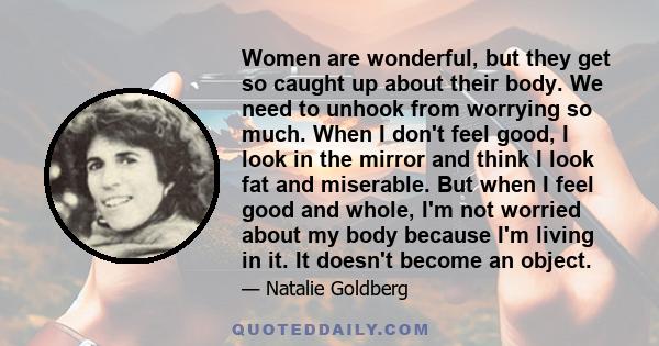 Women are wonderful, but they get so caught up about their body. We need to unhook from worrying so much. When I don't feel good, I look in the mirror and think I look fat and miserable. But when I feel good and whole,