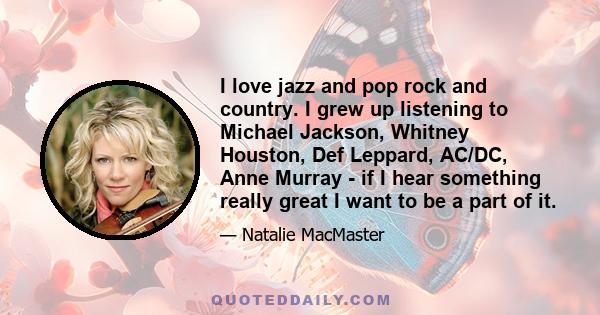 I love jazz and pop rock and country. I grew up listening to Michael Jackson, Whitney Houston, Def Leppard, AC/DC, Anne Murray - if I hear something really great I want to be a part of it.