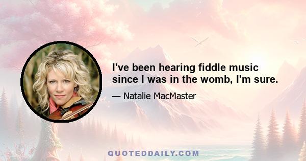 I've been hearing fiddle music since I was in the womb, I'm sure.