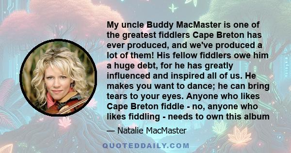 My uncle Buddy MacMaster is one of the greatest fiddlers Cape Breton has ever produced, and we've produced a lot of them! His fellow fiddlers owe him a huge debt, for he has greatly influenced and inspired all of us. He 