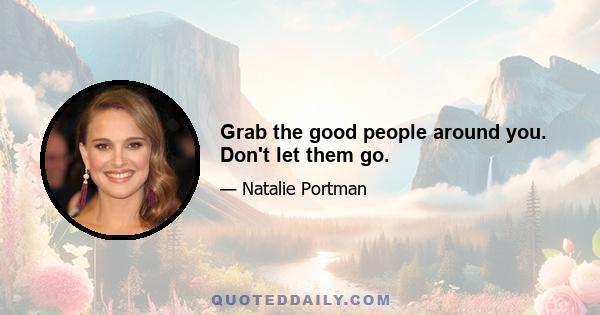 Grab the good people around you. Don't let them go.