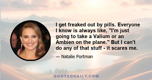 I get freaked out by pills. Everyone I know is always like, I'm just going to take a Valium or an Ambien on the plane. But I can't do any of that stuff - it scares me.