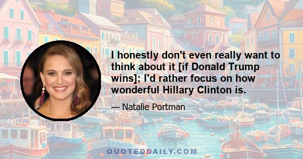 I honestly don't even really want to think about it [if Donald Trump wins]; I'd rather focus on how wonderful Hillary Clinton is.