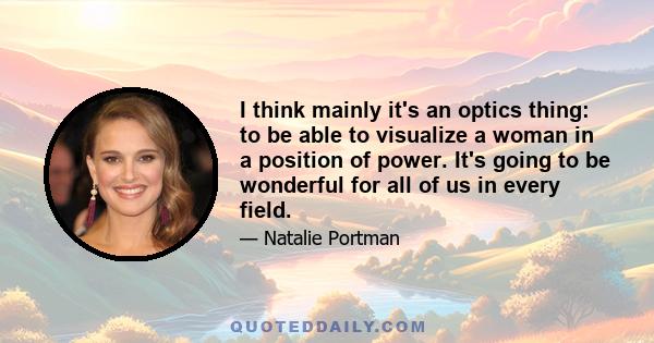 I think mainly it's an optics thing: to be able to visualize a woman in a position of power. It's going to be wonderful for all of us in every field.