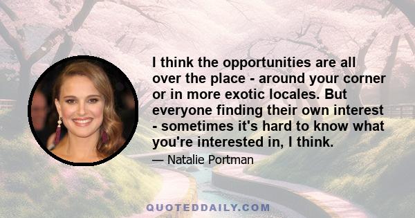 I think the opportunities are all over the place - around your corner or in more exotic locales. But everyone finding their own interest - sometimes it's hard to know what you're interested in, I think.