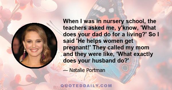 When I was in nursery school, the teachers asked me, y'know, 'What does your dad do for a living?' So I said 'He helps women get pregnant!' They called my mom and they were like, 'What exactly does your husband do?'