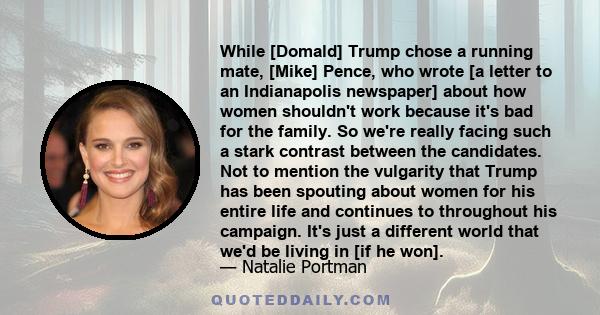 While [Domald] Trump chose a running mate, [Mike] Pence, who wrote [a letter to an Indianapolis newspaper] about how women shouldn't work because it's bad for the family. So we're really facing such a stark contrast