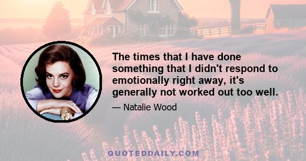 The times that I have done something that I didn't respond to emotionally right away, it's generally not worked out too well.