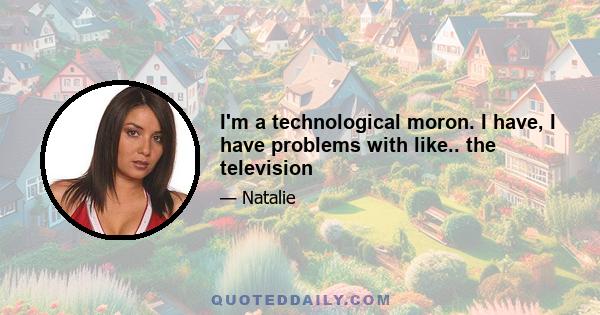 I'm a technological moron. I have, I have problems with like.. the television