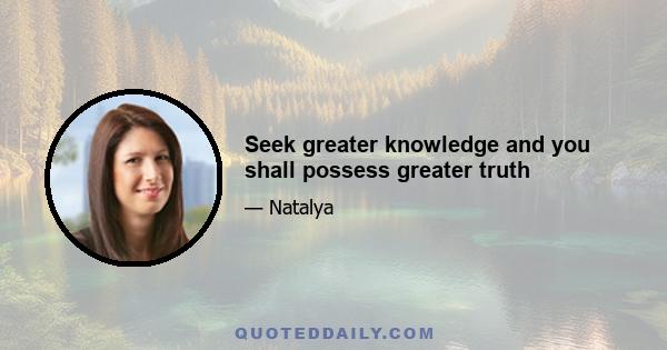 Seek greater knowledge and you shall possess greater truth