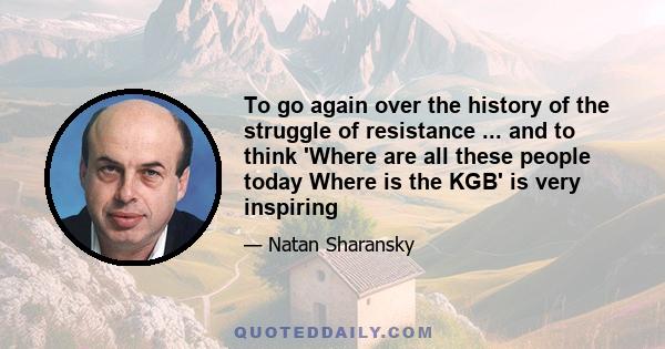 To go again over the history of the struggle of resistance ... and to think 'Where are all these people today Where is the KGB' is very inspiring