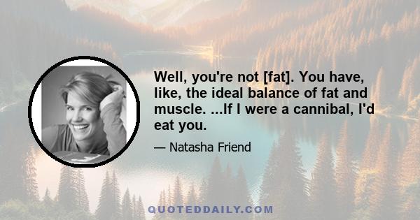 Well, you're not [fat]. You have, like, the ideal balance of fat and muscle. ...If I were a cannibal, I'd eat you.