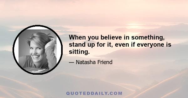 When you believe in something, stand up for it, even if everyone is sitting.