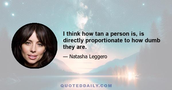 I think how tan a person is, is directly proportionate to how dumb they are.