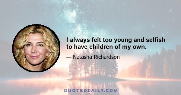 I always felt too young and selfish to have children of my own.