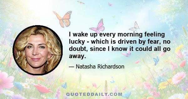 I wake up every morning feeling lucky - which is driven by fear, no doubt, since I know it could all go away.