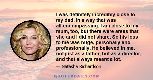 I was definitely incredibly close to my dad, in a way that was all-encompassing. I am close to my mum, too, but there were areas that she and I did not share. So his loss to me was huge, personally and professionally.