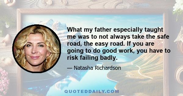 What my father especially taught me was to not always take the safe road, the easy road. If you are going to do good work, you have to risk failing badly.