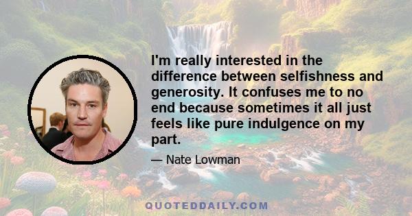 I'm really interested in the difference between selfishness and generosity. It confuses me to no end because sometimes it all just feels like pure indulgence on my part.