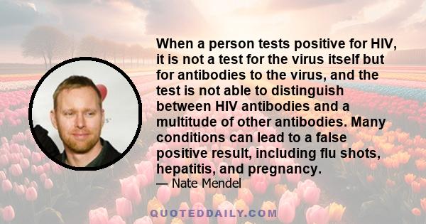 When a person tests positive for HIV, it is not a test for the virus itself but for antibodies to the virus, and the test is not able to distinguish between HIV antibodies and a multitude of other antibodies. Many