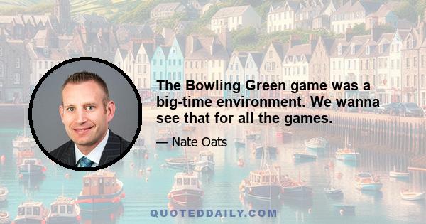 The Bowling Green game was a big-time environment. We wanna see that for all the games.