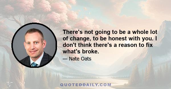 There's not going to be a whole lot of change, to be honest with you. I don't think there's a reason to fix what's broke.