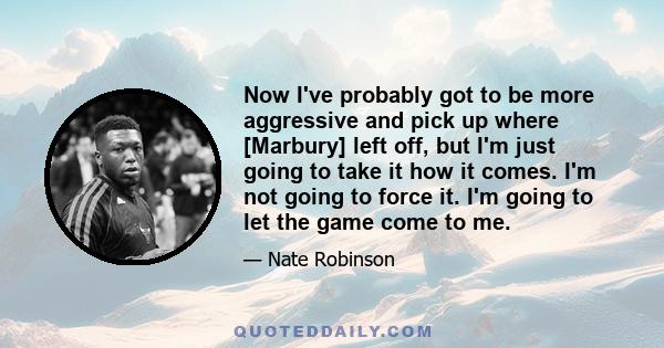 Now I've probably got to be more aggressive and pick up where [Marbury] left off, but I'm just going to take it how it comes. I'm not going to force it. I'm going to let the game come to me.