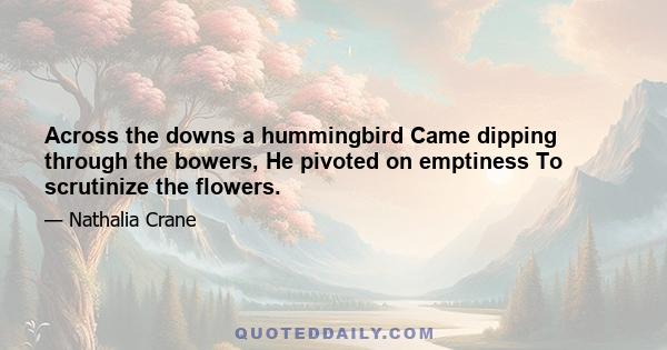 Across the downs a hummingbird Came dipping through the bowers, He pivoted on emptiness To scrutinize the flowers.