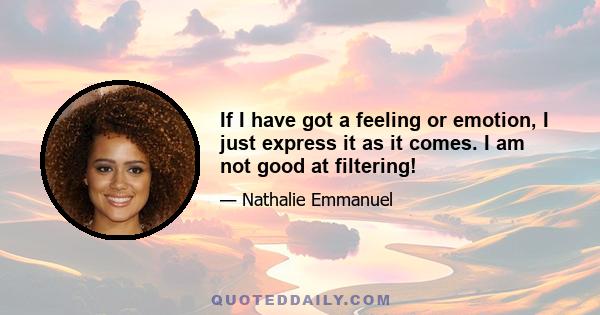 If I have got a feeling or emotion, I just express it as it comes. I am not good at filtering!