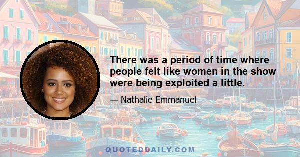 There was a period of time where people felt like women in the show were being exploited a little.