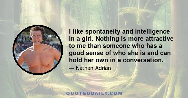 I like spontaneity and intelligence in a girl. Nothing is more attractive to me than someone who has a good sense of who she is and can hold her own in a conversation.