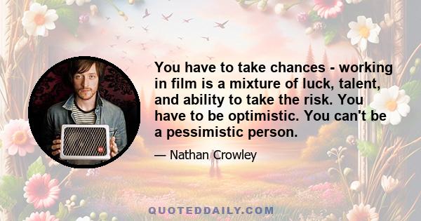 You have to take chances - working in film is a mixture of luck, talent, and ability to take the risk. You have to be optimistic. You can't be a pessimistic person.