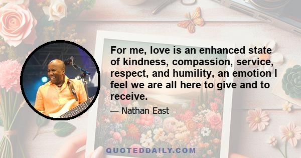 For me, love is an enhanced state of kindness, compassion, service, respect, and humility, an emotion I feel we are all here to give and to receive.