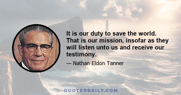 It is our duty to save the world. That is our mission, insofar as they will listen unto us and receive our testimony.