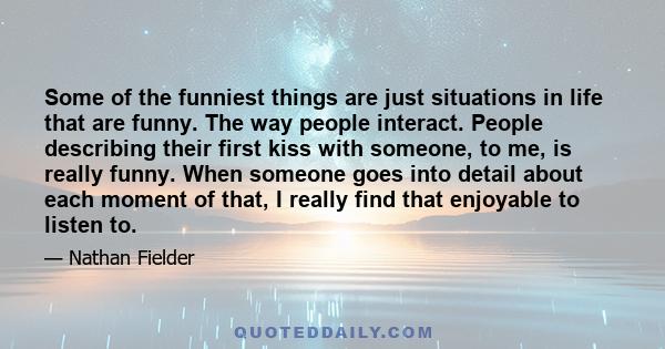 Some of the funniest things are just situations in life that are funny. The way people interact. People describing their first kiss with someone, to me, is really funny. When someone goes into detail about each moment