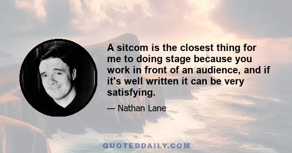 A sitcom is the closest thing for me to doing stage because you work in front of an audience, and if it's well written it can be very satisfying.