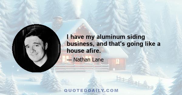 I have my aluminum siding business, and that's going like a house afire.