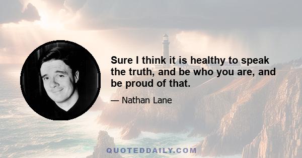 Sure I think it is healthy to speak the truth, and be who you are, and be proud of that.