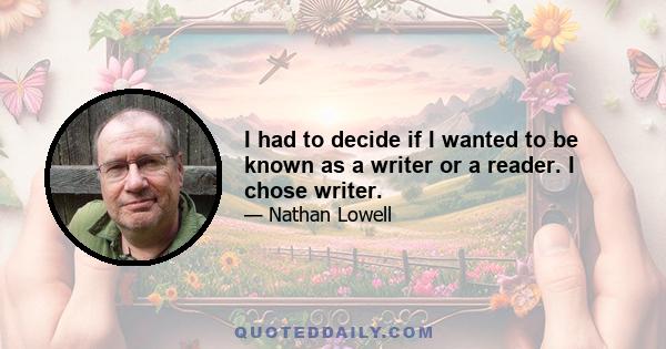 I had to decide if I wanted to be known as a writer or a reader. I chose writer.