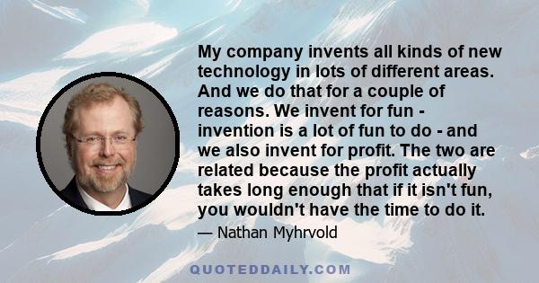 My company invents all kinds of new technology in lots of different areas. And we do that for a couple of reasons. We invent for fun - invention is a lot of fun to do - and we also invent for profit. The two are related 