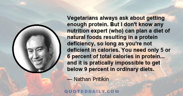 Vegetarians always ask about getting enough protein. But I don't know any nutrition expert (who) can plan a diet of natural foods resulting in a protein deficiency, so long as you're not deficient in calories. You need