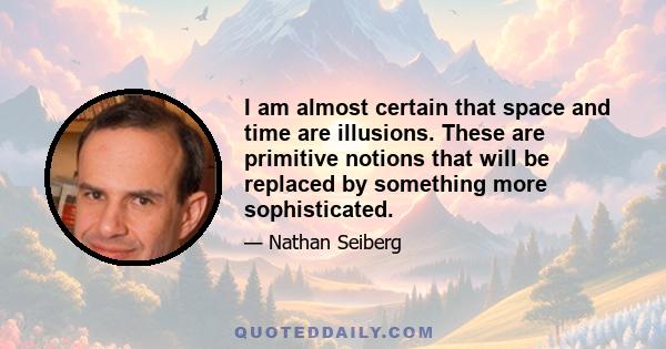 I am almost certain that space and time are illusions. These are primitive notions that will be replaced by something more sophisticated.