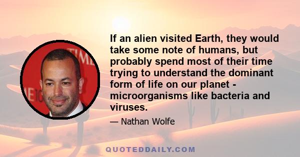 If an alien visited Earth, they would take some note of humans, but probably spend most of their time trying to understand the dominant form of life on our planet - microorganisms like bacteria and viruses.