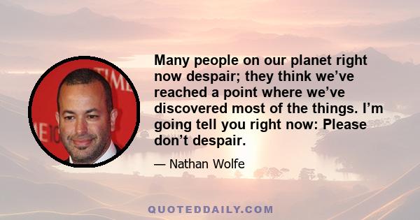 Many people on our planet right now despair; they think we’ve reached a point where we’ve discovered most of the things. I’m going tell you right now: Please don’t despair.