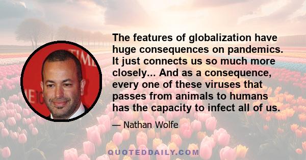 The features of globalization have huge consequences on pandemics. It just connects us so much more closely... And as a consequence, every one of these viruses that passes from animals to humans has the capacity to